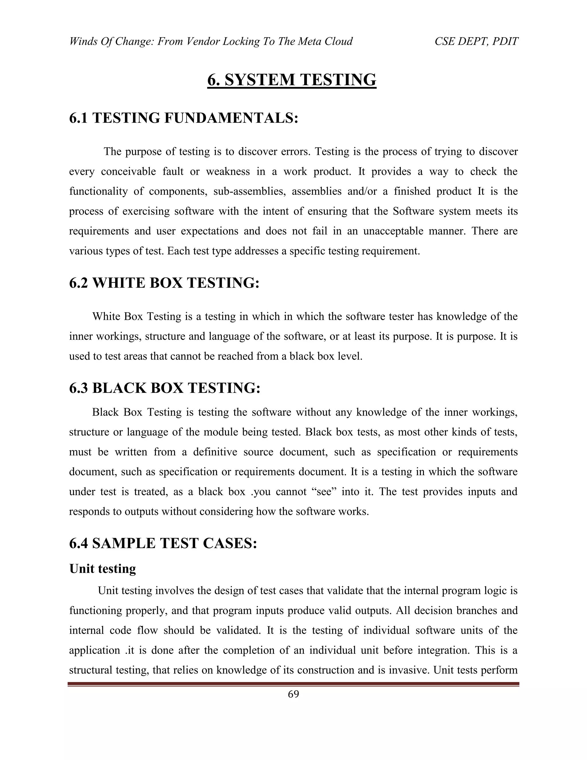 Winds Of Change: From Vendor Locking To The Meta Cloud CSE DEPT, PDIT
69
6. SYSTEM TESTING
6.1 TESTING FUNDAMENTALS:
The purpose of testing is to discover errors. Testing is the process of trying to discover
every conceivable fault or weakness in a work product. It provides a way to check the
functionality of components, sub-assemblies, assemblies and/or a finished product It is the
process of exercising software with the intent of ensuring that the Software system meets its
requirements and user expectations and does not fail in an unacceptable manner. There are
various types of test. Each test type addresses a specific testing requirement.
6.2 WHITE BOX TESTING:
White Box Testing is a testing in which in which the software tester has knowledge of the
inner workings, structure and language of the software, or at least its purpose. It is purpose. It is
used to test areas that cannot be reached from a black box level.
6.3 BLACK BOX TESTING:
Black Box Testing is testing the software without any knowledge of the inner workings,
structure or language of the module being tested. Black box tests, as most other kinds of tests,
must be written from a definitive source document, such as specification or requirements
document, such as specification or requirements document. It is a testing in which the software
under test is treated, as a black box .you cannot ―see‖ into it. The test provides inputs and
responds to outputs without considering how the software works.
6.4 SAMPLE TEST CASES:
Unit testing
Unit testing involves the design of test cases that validate that the internal program logic is
functioning properly, and that program inputs produce valid outputs. All decision branches and
internal code flow should be validated. It is the testing of individual software units of the
application .it is done after the completion of an individual unit before integration. This is a
structural testing, that relies on knowledge of its construction and is invasive. Unit tests perform
 