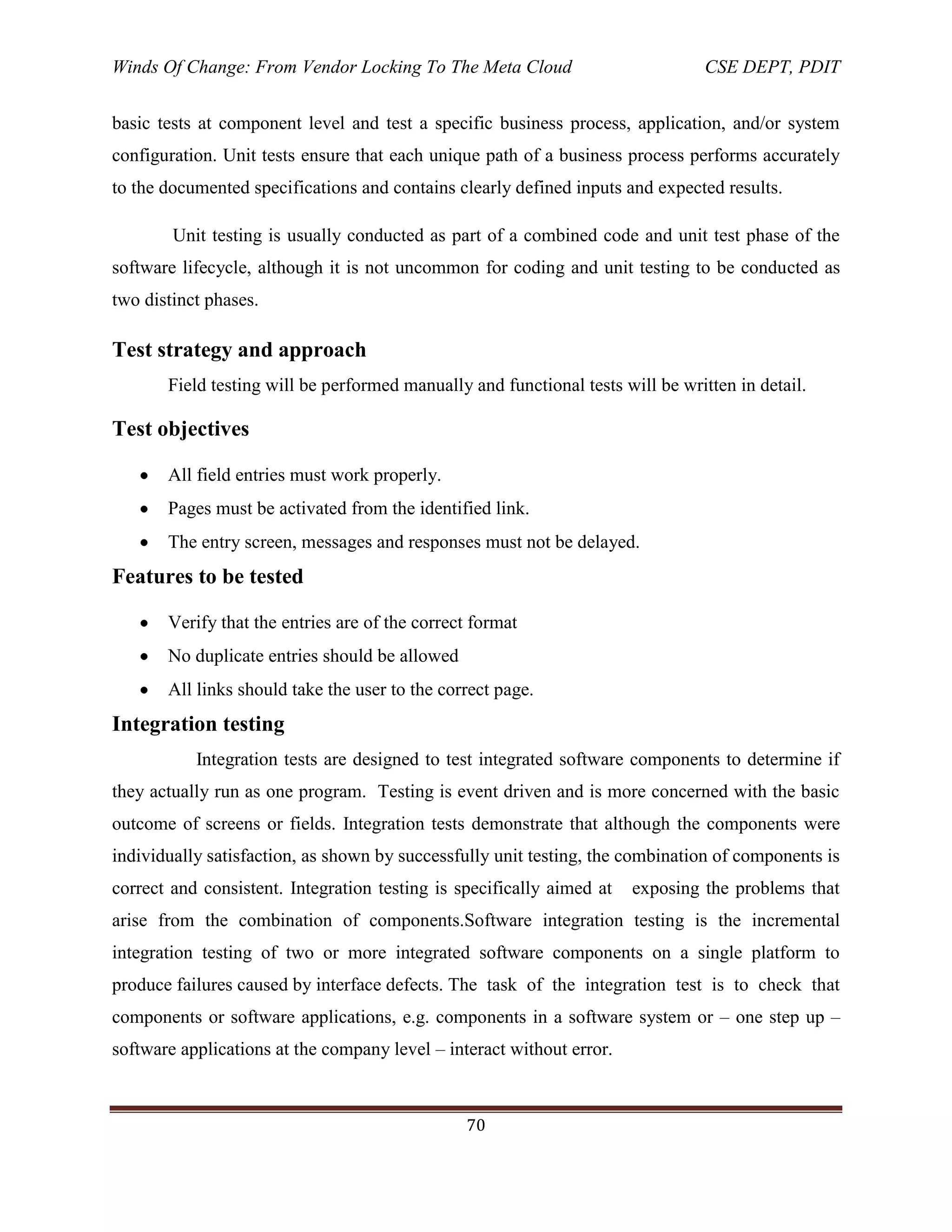 Winds Of Change: From Vendor Locking To The Meta Cloud CSE DEPT, PDIT
70
basic tests at component level and test a specific business process, application, and/or system
configuration. Unit tests ensure that each unique path of a business process performs accurately
to the documented specifications and contains clearly defined inputs and expected results.
Unit testing is usually conducted as part of a combined code and unit test phase of the
software lifecycle, although it is not uncommon for coding and unit testing to be conducted as
two distinct phases.
Test strategy and approach
Field testing will be performed manually and functional tests will be written in detail.
Test objectives
All field entries must work properly.
Pages must be activated from the identified link.
The entry screen, messages and responses must not be delayed.
Features to be tested
Verify that the entries are of the correct format
No duplicate entries should be allowed
All links should take the user to the correct page.
Integration testing
Integration tests are designed to test integrated software components to determine if
they actually run as one program. Testing is event driven and is more concerned with the basic
outcome of screens or fields. Integration tests demonstrate that although the components were
individually satisfaction, as shown by successfully unit testing, the combination of components is
correct and consistent. Integration testing is specifically aimed at exposing the problems that
arise from the combination of components.Software integration testing is the incremental
integration testing of two or more integrated software components on a single platform to
produce failures caused by interface defects. The task of the integration test is to check that
components or software applications, e.g. components in a software system or – one step up –
software applications at the company level – interact without error.
 