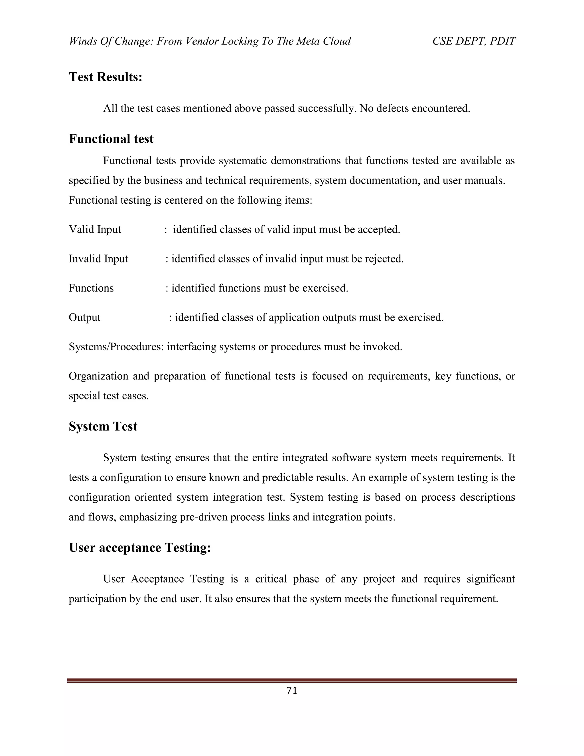 Winds Of Change: From Vendor Locking To The Meta Cloud CSE DEPT, PDIT
71
Test Results:
All the test cases mentioned above passed successfully. No defects encountered.
Functional test
Functional tests provide systematic demonstrations that functions tested are available as
specified by the business and technical requirements, system documentation, and user manuals.
Functional testing is centered on the following items:
Valid Input : identified classes of valid input must be accepted.
Invalid Input : identified classes of invalid input must be rejected.
Functions : identified functions must be exercised.
Output : identified classes of application outputs must be exercised.
Systems/Procedures: interfacing systems or procedures must be invoked.
Organization and preparation of functional tests is focused on requirements, key functions, or
special test cases.
System Test
System testing ensures that the entire integrated software system meets requirements. It
tests a configuration to ensure known and predictable results. An example of system testing is the
configuration oriented system integration test. System testing is based on process descriptions
and flows, emphasizing pre-driven process links and integration points.
User acceptance Testing:
User Acceptance Testing is a critical phase of any project and requires significant
participation by the end user. It also ensures that the system meets the functional requirement.
 