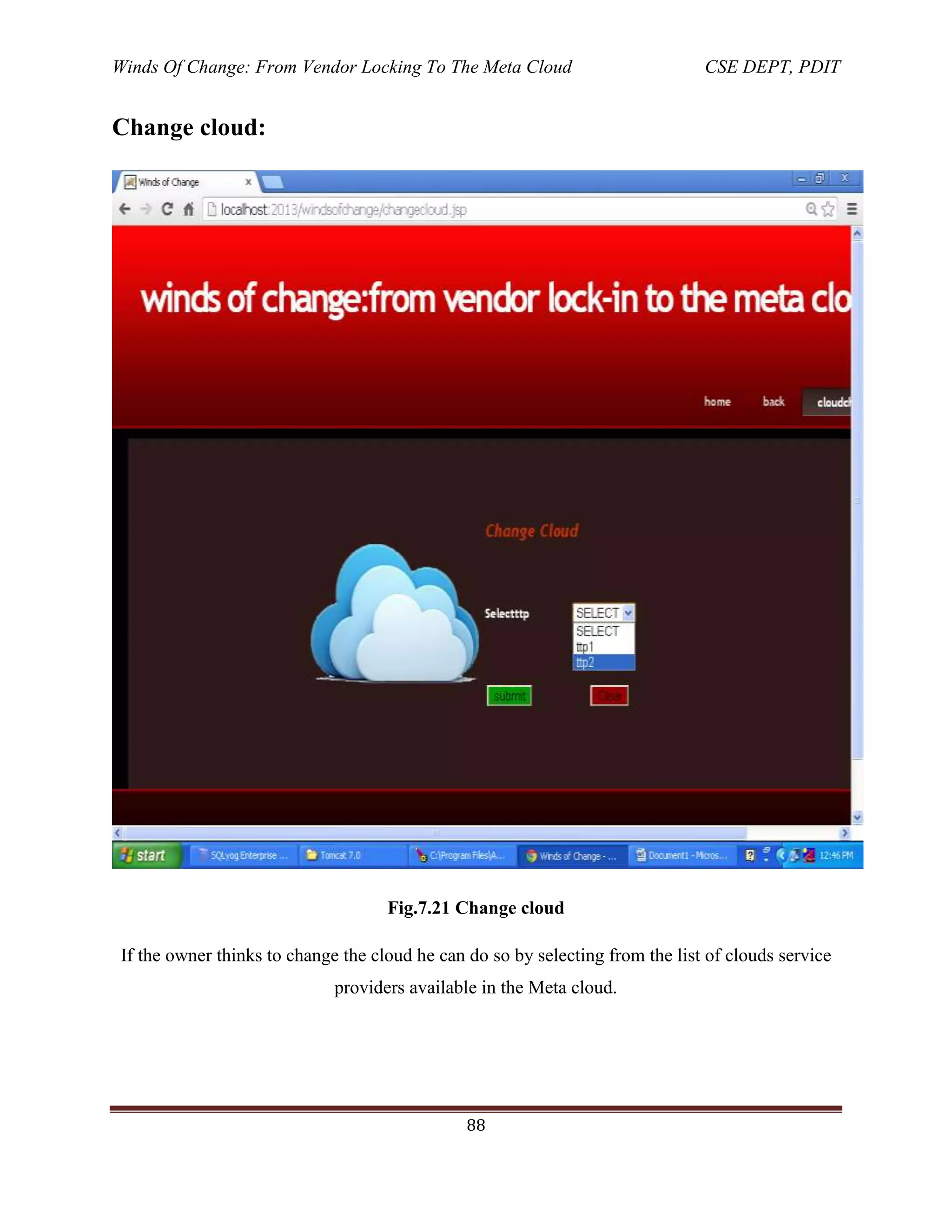 Winds Of Change: From Vendor Locking To The Meta Cloud CSE DEPT, PDIT
88
Change cloud:
Fig.7.21 Change cloud
If the owner thinks to change the cloud he can do so by selecting from the list of clouds service
providers available in the Meta cloud.
 