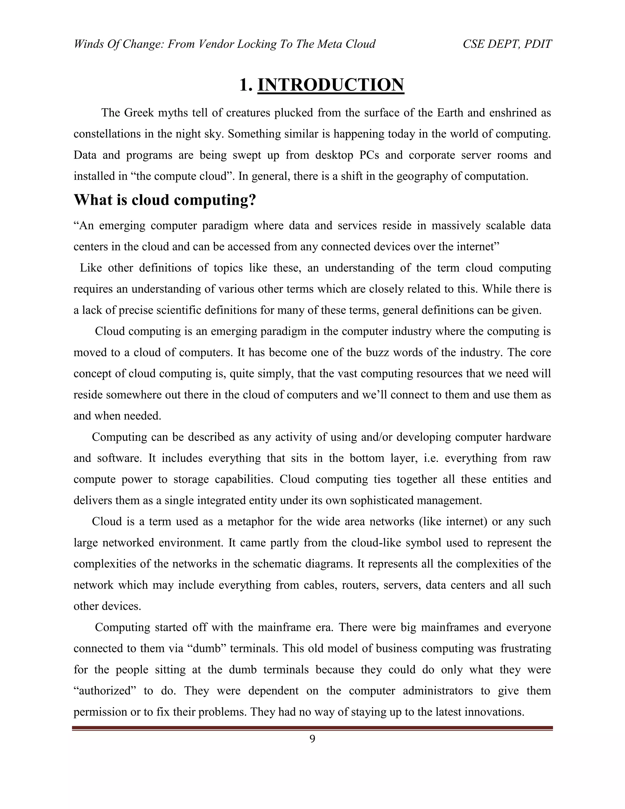 Winds Of Change: From Vendor Locking To The Meta Cloud CSE DEPT, PDIT
9
1. INTRODUCTION
The Greek myths tell of creatures plucked from the surface of the Earth and enshrined as
constellations in the night sky. Something similar is happening today in the world of computing.
Data and programs are being swept up from desktop PCs and corporate server rooms and
installed in ―the compute cloud‖. In general, there is a shift in the geography of computation.
What is cloud computing?
―An emerging computer paradigm where data and services reside in massively scalable data
centers in the cloud and can be accessed from any connected devices over the internet‖
Like other definitions of topics like these, an understanding of the term cloud computing
requires an understanding of various other terms which are closely related to this. While there is
a lack of precise scientific definitions for many of these terms, general definitions can be given.
Cloud computing is an emerging paradigm in the computer industry where the computing is
moved to a cloud of computers. It has become one of the buzz words of the industry. The core
concept of cloud computing is, quite simply, that the vast computing resources that we need will
reside somewhere out there in the cloud of computers and we‘ll connect to them and use them as
and when needed.
Computing can be described as any activity of using and/or developing computer hardware
and software. It includes everything that sits in the bottom layer, i.e. everything from raw
compute power to storage capabilities. Cloud computing ties together all these entities and
delivers them as a single integrated entity under its own sophisticated management.
Cloud is a term used as a metaphor for the wide area networks (like internet) or any such
large networked environment. It came partly from the cloud-like symbol used to represent the
complexities of the networks in the schematic diagrams. It represents all the complexities of the
network which may include everything from cables, routers, servers, data centers and all such
other devices.
Computing started off with the mainframe era. There were big mainframes and everyone
connected to them via ―dumb‖ terminals. This old model of business computing was frustrating
for the people sitting at the dumb terminals because they could do only what they were
―authorized‖ to do. They were dependent on the computer administrators to give them
permission or to fix their problems. They had no way of staying up to the latest innovations.
 