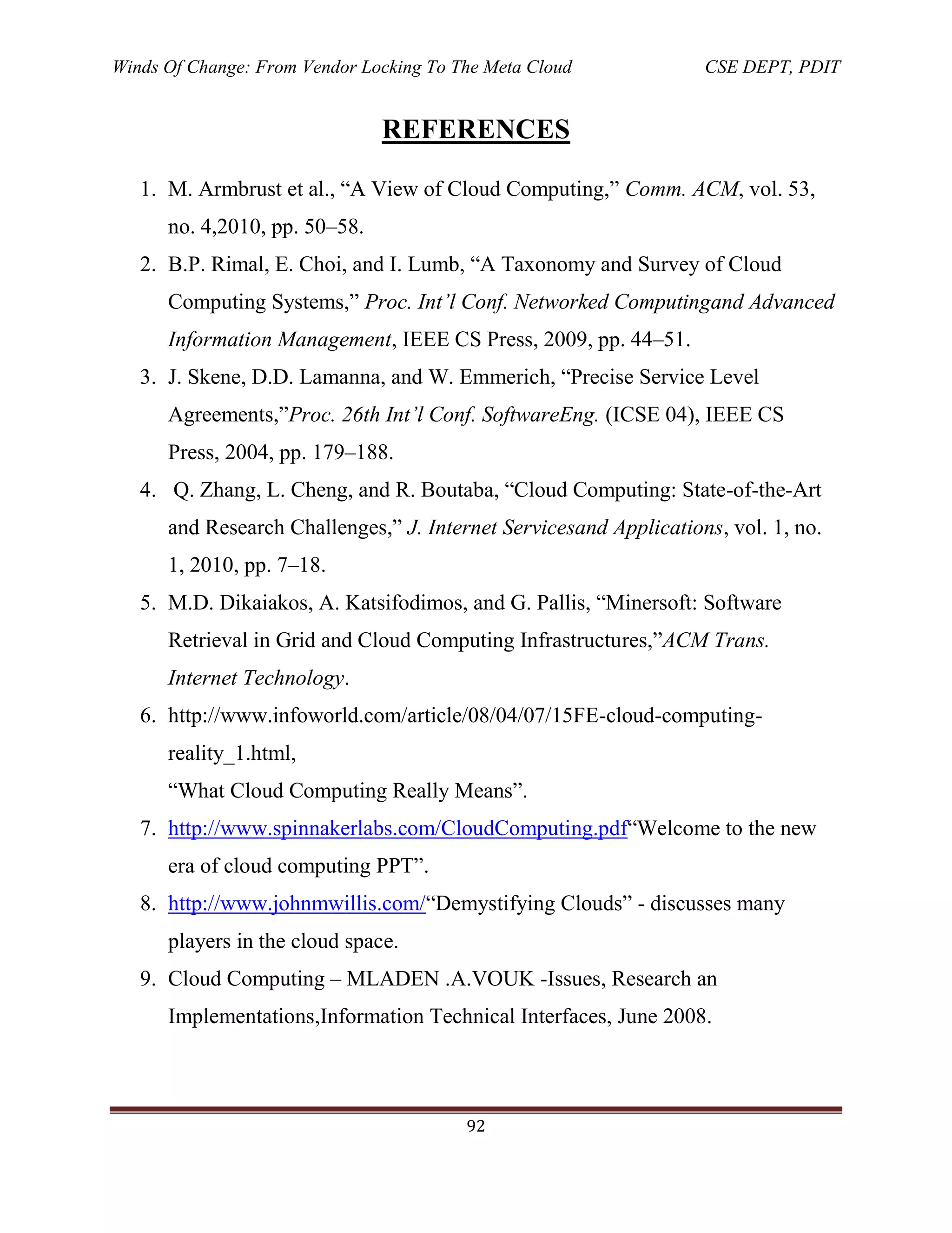 Winds Of Change: From Vendor Locking To The Meta Cloud CSE DEPT, PDIT
92
REFERENCES
1. M. Armbrust et al., ―A View of Cloud Computing,‖ Comm. ACM, vol. 53,
no. 4,2010, pp. 50–58.
2. B.P. Rimal, E. Choi, and I. Lumb, ―A Taxonomy and Survey of Cloud
Computing Systems,‖ Proc. Int’l Conf. Networked Computingand Advanced
Information Management, IEEE CS Press, 2009, pp. 44–51.
3. J. Skene, D.D. Lamanna, and W. Emmerich, ―Precise Service Level
Agreements,‖Proc. 26th Int’l Conf. SoftwareEng. (ICSE 04), IEEE CS
Press, 2004, pp. 179–188.
4. Q. Zhang, L. Cheng, and R. Boutaba, ―Cloud Computing: State-of-the-Art
and Research Challenges,‖ J. Internet Servicesand Applications, vol. 1, no.
1, 2010, pp. 7–18.
5. M.D. Dikaiakos, A. Katsifodimos, and G. Pallis, ―Minersoft: Software
Retrieval in Grid and Cloud Computing Infrastructures,‖ACM Trans.
Internet Technology.
6. http://www.infoworld.com/article/08/04/07/15FE-cloud-computing-
reality_1.html,
―What Cloud Computing Really Means‖.
7. http://www.spinnakerlabs.com/CloudComputing.pdf―Welcome to the new
era of cloud computing PPT‖.
8. http://www.johnmwillis.com/―Demystifying Clouds‖ - discusses many
players in the cloud space.
9. Cloud Computing – MLADEN .A.VOUK -Issues, Research an
Implementations,Information Technical Interfaces, June 2008.
 