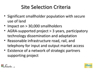 Site Selection Criteria  Significant smallholder population with secure use of land Impact on > 30,000 smallholders AGRA-supported project > 3 years, participatory technology dissemination and adaptation Reasonable infrastructure road, rail, and telephony for input and output market access Existence of a network of strategic partners supporting project 