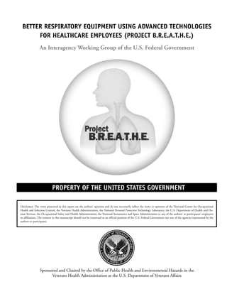 PROPERTY OF THE UNITED STATES GOVERNMENT
BETTER RESPIRATORY EQUIPMENT USING ADVANCED TECHNOLOGIES
FOR HEALTHCARE EMPLOYEES (PROJECT B.R.E.A.T.H.E.)
An Interagency Working Group of the U.S. Federal Government
Disclaimer: The views presented in this report are the authors’ opinions and do not necessarily reflect the views or opinions of the National Center for Occupational
Health and Infection Control, the Veterans Health Administration, the National Personal Protective Technology Laboratory, the U.S. Department of Health and Hu-
man Services, the Occupational Safety and Health Administration, the National Aeronautics and Space Administration or any of the authors’ or participants’ employers
or affiliations. The content in this manuscript should not be construed as an official position of the U.S. Federal Government nor any of the agencies represented by the
authors or participants.
Sponsored and Chaired by the Office of Public Health and Environmental Hazards in the
Veterans Health Administration at the U.S. Department of Veterans Affairs
A Report of an Interagency Working Group of the U.S. Federal Government
 
