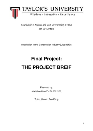 Foundation in Natural and Built Environment (FNBE)
Jan 2015 Intake
Introduction to the Construction Industry [QSB30105]
Final Project:
THE PROJECT BREIF
Prepared by:
Madeline Liew Zhi Qi 0322150
Tutor: Ms Ann See Peng
1
 