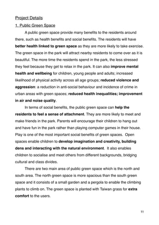 Project Details
1. Public Green Space
A public green space provide many beneﬁts to the residents around
there, such as health beneﬁts and social beneﬁts. The residents will have
better health linked to green space as they are more likely to take exercise.
The green space in the park will attract nearby residents to come over as it is
beautiful. The more time the residents spend in the park, the less stressed
they feel because they get to relax in the park. It can also improve mental
health and wellbeing for children, young people and adults; increased
likelihood of physical activity across all age groups; reduced violence and
aggression: a reduction in anti-social behaviour and incidence of crime in
urban areas with green spaces; reduced health inequalities; improvement
in air and noise quality.
In terms of social beneﬁts, the public green space can help the
residents to feel a sense of attachment. They are more likely to meet and
make friends in the park. Parents will encourage their children to hang out
and have fun in the park rather than playing computer games in their house.
Play is one of the most important social beneﬁts of green spaces.  Open
spaces enable children to develop imagination and creativity, building
dens and interacting with the natural environment.  It also enables
children to socialise and meet others from different backgrounds, bridging
cultural and class divides.
There are two main area of public green space which is the north and
south area. The north green space is more spacious than the south green
space and it consists of a small garden and a pergola to enable the climbing
plants to climb on. The green space is planted with Taiwan grass for extra
comfort to the users.
11
 