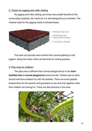 2. Tracks for jogging and roller skating
As jogging and roller skating can bring many health beneﬁts to the
surrounding residents, the tracks for it is well designed by an architect. The
material used for the jogging tracks is showed below.
The track can provide extra comfort than normal pathway to the
joggers. Along the tracks, there are benches for resting purpose.
3. Play area for children
The play area is different than normal playground as it has more
facilities than a normal playground would provide. Children get to climb
around and have endless fun with the facilities. There are some gazebo
located there for the parents and guardians to rest and chat together while
their children are having fun. There are also benches in the area.
12
 