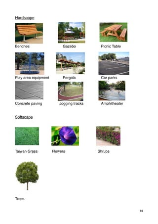 Hardscape
Benches Gazebo Picnic Table
Play area equipment Pergola Car parks
Concrete paving Jogging tracks Amphitheater
Softscape
Taiwan Grass Flowers Shrubs
Trees
14
 