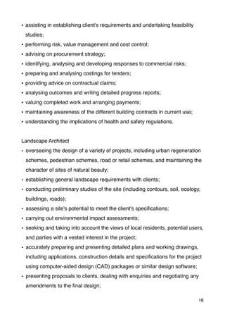 • assisting in establishing client's requirements and undertaking feasibility
studies;
• performing risk, value management and cost control;
• advising on procurement strategy;
• identifying, analysing and developing responses to commercial risks;
• preparing and analysing costings for tenders;
• providing advice on contractual claims;
• analysing outcomes and writing detailed progress reports;
• valuing completed work and arranging payments;
• maintaining awareness of the different building contracts in current use;
• understanding the implications of health and safety regulations.
Landscape Architect
• overseeing the design of a variety of projects, including urban regeneration
schemes, pedestrian schemes, road or retail schemes, and maintaining the
character of sites of natural beauty;
• establishing general landscape requirements with clients;
• conducting preliminary studies of the site (including contours, soil, ecology,
buildings, roads);
• assessing a site's potential to meet the client's speciﬁcations;
• carrying out environmental impact assessments;
• seeking and taking into account the views of local residents, potential users,
and parties with a vested interest in the project;
• accurately preparing and presenting detailed plans and working drawings,
including applications, construction details and speciﬁcations for the project
using computer-aided design (CAD) packages or similar design software;
• presenting proposals to clients, dealing with enquiries and negotiating any
amendments to the ﬁnal design;
16
 
