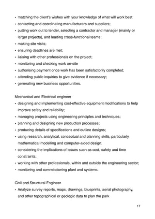 • matching the client's wishes with your knowledge of what will work best;
• contacting and coordinating manufacturers and suppliers;
• putting work out to tender, selecting a contractor and manager (mainly or
larger projects), and leading cross-functional teams;
• making site visits;
• ensuring deadlines are met;
• liaising with other professionals on the project;
• monitoring and checking work on-site
• authorising payment once work has been satisfactorily completed;
• attending public inquiries to give evidence if necessary;
• generating new business opportunities.
Mechanical and Electrical engineer
• designing and implementing cost-effective equipment modiﬁcations to help
improve safety and reliability;
• managing projects using engineering principles and techniques;
• planning and designing new production processes;
• producing details of speciﬁcations and outline designs;
• using research, analytical, conceptual and planning skills, particularly
mathematical modelling and computer-aided design;
• considering the implications of issues such as cost, safety and time
constraints;
• working with other professionals, within and outside the engineering sector;
• monitoring and commissioning plant and systems.
Civil and Structural Engineer
• Analyze survey reports, maps, drawings, blueprints, aerial photography,
and other topographical or geologic data to plan the park
17
 