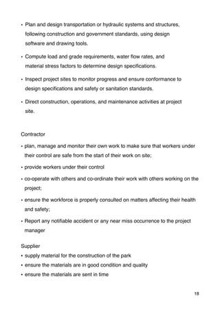 • Plan and design transportation or hydraulic systems and structures,
following construction and government standards, using design
software and drawing tools.
• Compute load and grade requirements, water ﬂow rates, and
material stress factors to determine design speciﬁcations.
• Inspect project sites to monitor progress and ensure conformance to
design speciﬁcations and safety or sanitation standards.
• Direct construction, operations, and maintenance activities at project
site.
Contractor
• plan, manage and monitor their own work to make sure that workers under
their control are safe from the start of their work on site;
• provide workers under their control
• co-operate with others and co-ordinate their work with others working on the
project;
• ensure the workforce is properly consulted on matters affecting their health
and safety;
• Report any notiﬁable accident or any near miss occurrence to the project
manager
Supplier
• supply material for the construction of the park
• ensure the materials are in good condition and quality
• ensure the materials are sent in time
18
 
