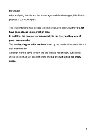 Rationale
After analysing the site and the advantages and disadvantages, I decided to
propose a community park.
The residents here have access to commercial area easily, but they do not
have easy access to a recreation area.
In addition, the commercial area nearby is not lively as they lack of
green areas nearby.
The nearby playground is not been used by the residents because it is not
well maintenance.
Although there is some trees in the site that we had chosen, but it is not
utilise since it had just been left there and no one will utilise the empty
space.
4
 