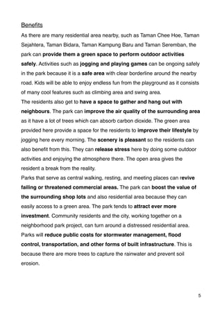 Beneﬁts
As there are many residential area nearby, such as Taman Chee Hoe, Taman
Sejahtera, Taman Bidara, Taman Kampung Baru and Taman Seremban, the
park can provide them a green space to perform outdoor activities
safely. Activities such as jogging and playing games can be ongoing safely
in the park because it is a safe area with clear borderline around the nearby
road. Kids will be able to enjoy endless fun from the playground as it consists
of many cool features such as climbing area and swing area.
The residents also get to have a space to gather and hang out with
neighbours. The park can improve the air quality of the surrounding area
as it have a lot of trees which can absorb carbon dioxide. The green area
provided here provide a space for the residents to improve their lifestyle by
jogging here every morning. The scenery is pleasant so the residents can
also beneﬁt from this. They can release stress here by doing some outdoor
activities and enjoying the atmosphere there. The open area gives the
resident a break from the reality.
Parks that serve as central walking, resting, and meeting places can revive
failing or threatened commercial areas. The park can boost the value of
the surrounding shop lots and also residential area because they can
easily access to a green area. The park tends to attract ever more
investment. Community residents and the city, working together on a
neighborhood park project, can turn around a distressed residential area.
Parks will reduce public costs for stormwater management, ﬂood
control, transportation, and other forms of built infrastructure. This is
because there are more trees to capture the rainwater and prevent soil
erosion.
5
 
