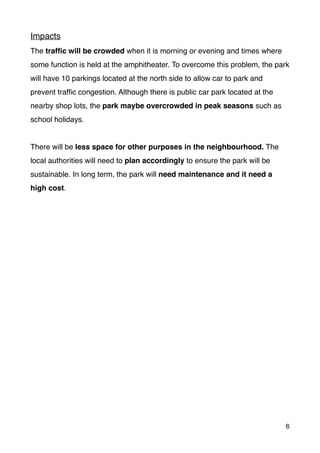 Impacts
The trafﬁc will be crowded when it is morning or evening and times where
some function is held at the amphitheater. To overcome this problem, the park
will have 10 parkings located at the north side to allow car to park and
prevent trafﬁc congestion. Although there is public car park located at the
nearby shop lots, the park maybe overcrowded in peak seasons such as
school holidays.
There will be less space for other purposes in the neighbourhood. The
local authorities will need to plan accordingly to ensure the park will be
sustainable. In long term, the park will need maintenance and it need a
high cost.
6
 