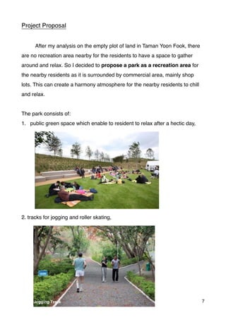 Project Proposal
After my analysis on the empty plot of land in Taman Yoon Fook, there
are no recreation area nearby for the residents to have a space to gather
around and relax. So I decided to propose a park as a recreation area for
the nearby residents as it is surrounded by commercial area, mainly shop
lots. This can create a harmony atmosphere for the nearby residents to chill
and relax.
The park consists of:
1. public green space which enable to resident to relax after a hectic day,
2. tracks for jogging and roller skating,
7
 