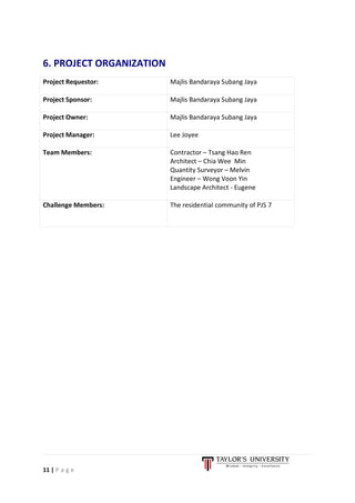 11 | P a g e
6. PROJECT ORGANIZATION
Project Requestor: Majlis Bandaraya Subang Jaya
Project Sponsor: Majlis Bandaraya Subang Jaya
Project Owner: Majlis Bandaraya Subang Jaya
Project Manager: Lee Joyee
Team Members: Contractor – Tsang Hao Ren
Architect – Chia Wee Min
Quantity Surveyor – Melvin
Engineer – Wong Voon Yin
Landscape Architect - Eugene
Challenge Members: The residential community of PJS 7
 