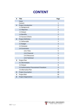 1 | P a g e
CONTENT
# Title Page
Cover
Content 1
1 Project Introduction 2
1.1 Background 2
1.2 Objective 2
1.3 Output 2
1.4 Benefits 2
1.5 Success Criteria 2
2 Project Definition 3
2.1 Deliverable 3
2.2 Budget 3
2.3 Schedule 4
2.4 Constraints 5
2.4.1 Time 5
2.4.2 Financial 5
2.4.3 Resources 5
2.4.5 Technical 6
3 Project Plan 7
3.1 Site Analysis 7
3.2 Output 8
3.3 Authorization Procurement Procedure 9
3.4 Alternative Plan 9
4 Project Assumption 10
5 Project Risk 10
6 Project Organization 11
 