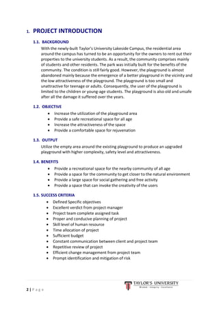 2 | P a g e
1. PROJECT INTRODUCTION
1.1. BACKGROUND
With the newly-built Taylor’s University Lakeside Campus, the residential area
around the campus has turned to be an opportunity for the owners to rent out their
properties to the university students. As a result, the community comprises mainly
of students and other residents. The park was initially built for the benefits of the
community. The condition is still fairly good. However, the playground is almost
abandoned mainly because the emergence of a better playground in the vicinity and
the low attractiveness of the playground. The playground is too small and
unattractive for teenage or adults. Consequently, the user of the playground is
limited to the children or young-age students. The playground is also old and unsafe
after all the damage it suffered over the years.
1.2. OBJECTIVE
• Increase the utilization of the playground area
• Provide a safe recreational space for all age
• Increase the attractiveness of the space
• Provide a comfortable space for rejuvenation
1.3. OUTPUT
Utilize the empty area around the existing playground to produce an upgraded
playground with higher complexity, safety level and attractiveness.
1.4. BENEFITS
• Provide a recreational space for the nearby community of all age
• Provide a space for the community to get closer to the natural environment
• Provide a large space for social gathering and free activity
• Provide a space that can invoke the creativity of the users
1.5. SUCCESS CRITERIA
• Defined Specific objectives
• Excellent verdict from project manager
• Project team complete assigned task
• Proper and conducive planning of project
• Skill level of human resource
• Time allocation of project
• Sufficient budget
• Constant communication between client and project team
• Repetitive review of project
• Efficient change management from project team
• Prompt identification and mitigation of risk
 