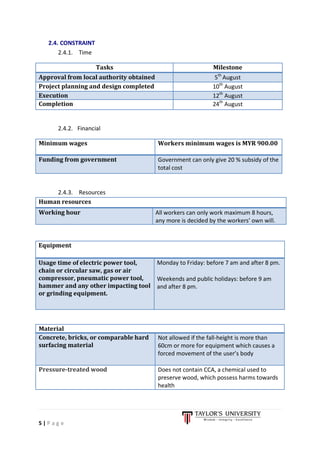5 | P a g e
2.4. CONSTRAINT
2.4.1. Time
Tasks Milestone
Approval from local authority obtained 5th
August
Project planning and design completed 10th
August
Execution 12th
August
Completion 24th
August
2.4.2. Financial
Minimum wages Workers minimum wages is MYR 900.00
Funding from government Government can only give 20 % subsidy of the
total cost
2.4.3. Resources
Human resources
Working hour All workers can only work maximum 8 hours,
any more is decided by the workers’ own will.
Material
Concrete, bricks, or comparable hard
surfacing material
Not allowed if the fall-height is more than
60cm or more for equipment which causes a
forced movement of the user’s body
Pressure-treated wood Does not contain CCA, a chemical used to
preserve wood, which possess harms towards
health
Equipment
Usage time of electric power tool,
chain or circular saw, gas or air
compressor, pneumatic power tool,
hammer and any other impacting tool
or grinding equipment.
Monday to Friday: before 7 am and after 8 pm.
Weekends and public holidays: before 9 am
and after 8 pm.
 