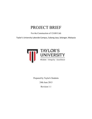 PROJECT BRIEF
For the Construction of 12AM Cafe
Taylor's University Lakeside Campus, Subang Jaya, Selangor, Malaysia
Prepared by Taylor's Students
24th June 2013
Revision 1.1
 