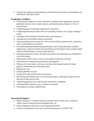 Consider the operations and performance of the facilities and make recommendations for
maintenance and improvement.
Landscape Architect
Overseeing the design of a variety of projects, including urban regeneration schemes,
pedestrian schemes, road or retail schemes, and maintaining the character of sites of
natural beauty;
Establishing general landscape requirements with clients;
Conducting preliminary studies of the site (including contours, soil, ecology, buildings,
roads);
Assessing a site's potential to meet the client's specifications;
Carrying out environmental impact assessments;
Seeking and taking into account the views of local residents, potential users, and parties
with a vested interest in the project;
accurately preparing and presenting detailed plans and working drawings, including
applications, construction details and specifications for the project using computer-aided
design (CAD) packages or similar design software;
Presenting proposals to clients, dealing with enquiries and negotiating any amendments
to the final design;
Matching the client's wishes with your knowledge of what will work best;
Contacting and coordinating manufacturers and suppliers;
Putting work out to tender, selecting a contractor and manager (mainly for larger
projects), and leading cross-functional teams;
Making site visits;
Ensuring deadlines are met;
Liaising with other professionals on the project;
Monitoring and checking work on-site (on large projects, landscape managers may do
this type of supervisory work);
Authorising payment once work has been satisfactorily completed;
Attending public inquiries to give evidence if necessary;
Generating new business opportunities.
Structural Engineer
Design structures to withstand stresses & pressures (Do not bend, twist, collapse or
vibrate, remain strong and secure throughout their use.
Choose appropriate materials to meet design specifications
Analysis configurations of the basic structural components of 12AM-CAFÉ
 