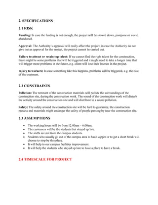 2. SPECIFICATIONS
2.1 RISK
Funding: In case the funding is not enough, the project will be slowed down, postpone or worst,
abandoned.
Approval: The Authority’s approval will really affect the project, in case the Authority do not
give out an approval for the project, the project cannot be carried out.
Failure to attract or retain top talent: If we cannot find the right talent for the construction,
there might be some problems that will be triggered and it might need to take a longer time that
will trigger more problems in the future, e.g. client will lose their interest in the project.
Injury to workers: In case something like this happens, problems will be triggered, e.g. the cost
of the treatment.
2.2 CONSTRAINTS
Pollution: The remnant of the construction materials will pollute the surroundings of the
construction site, during the construction work. The sound of the construction work will disturb
the activity around the construction site and will distribute to a sound pollution.
Safety: The safety around the construction site will be hard to guarantee, the construction
process and materials might endanger the safety of people passing by near the construction site.
2.3 ASSUMPTIONS
The working hours will be from 12:00am – 6:00am.
The customers will be the students that stayed up late.
The staffs are not from the campus students.
Students who usually go out of the campus area to have supper or to get a short break will
choose to stop by this place.
It will help in our campus facilities improvement.
It will help the students who stayed up late to have a place to have a break.
2.4 TIMESCALE FOR PROJECT
 