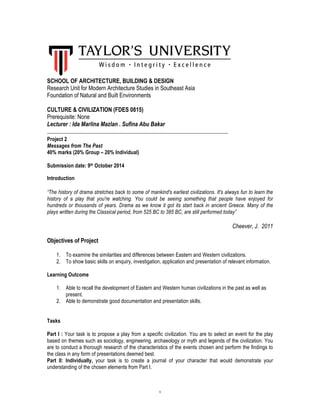 1
SCHOOL OF ARCHITECTURE, BUILDING & DESIGN
Research Unit for Modern Architecture Studies in Southeast Asia
Foundation of Natural and Built Environments
CULTURE & CIVILIZATION (FDES 0815)
Prerequisite: None
Lecturer : Ida Marlina Mazlan . Sufina Abu Bakar
_____________________________________________________________________
Project 2
Messages from The Past
40% marks (20% Group – 20% Individual)
Submission date: 9th October 2014
Introduction
“The history of drama stretches back to some of mankind's earliest civilizations. It's always fun to learn the
history of a play that you're watching. You could be seeing something that people have enjoyed for
hundreds or thousands of years. Drama as we know it got its start back in ancient Greece. Many of the
plays written during the Classical period, from 525 BC to 385 BC, are still performed today”
Cheever, J. 2011
Objectives of Project
1. To examine the similarities and differences between Eastern and Western civilizations.
2. To show basic skills on enquiry, investigation, application and presentation of relevant information.
Learning Outcome
1. Able to recall the development of Eastern and Western human civilizations in the past as well as
present.
2. Able to demonstrate good documentation and presentation skills.
Tasks
Part I : Your task is to propose a play from a specific civilization. You are to select an event for the play
based on themes such as sociology, engineering, archaeology or myth and legends of the civilization. You
are to conduct a thorough research of the characteristics of the events chosen and perform the findings to
the class in any form of presentations deemed best.
Part II: Individually, your task is to create a journal of your character that would demonstrate your
understanding of the chosen elements from Part I.
 