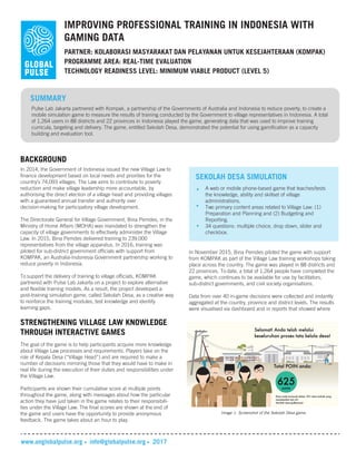 IMPROVING PROFESSIONAL TRAINING IN INDONESIA WITH
GAMING DATA
PARTNER: KOLABORASI MASYARAKAT DAN PELAYANAN UNTUK KESEJAHTERAAN (KOMPAK)
TECHNOLOGY READINESS LEVEL: MINIMUM VIABLE PRODUCT (LEVEL 5)
SUMMARY
Pulse Lab Jakarta partnered with Kompak, a partnership of the Governments of Australia and Indonesia to reduce poverty, to create a
mobile simulation game to measure the results of training conducted by the Government to village representatives in Indonesia. A total
of 1,264 users in 88 districts and 22 provinces in Indonesia played the game, generating data that was used to improve training
curricula, targeting and delivery. The game, entitled Sekolah Desa, demonstrated the potential for using gamification as a capacity
building and evaluation tool.
BACKGROUND
In 2014, the Government of Indonesia issued the new Village Law to
finance development based on local needs and priorities for the
country’s 74,093 villages. The Law aims to contribute to poverty
reduction and make village leadership more accountable, by
authorising the direct election of a village head and providing villages
with a guaranteed annual transfer and authority over
decision-making for participatory village development.
The Directorate General for Village Government, Bina Pemdes, in the
Ministry of Home Affairs (MOHA) was mandated to strengthen the
capacity of village governments to effectively administer the Village
Law. In 2015, Bina Pemdes delivered training to 239,000
representatives from the village apparatus. In 2016, training was
piloted for sub-district government officials with support from
KOMPAK, an Australia-Indonesia Government partnership working to
reduce poverty in Indonesia.
To support the delivery of training to village officials, KOMPAK
partnered with Pulse Lab Jakarta on a project to explore alternative
and flexible training models. As a result, the project developed a
post-training simulation game, called Sekolah Desa, as a creative way
to reinforce the training modules, test knowledge and identify
learning gaps.
www.unglobalpulse.org info@globalpulse.org 2017
STRENGTHENING VILLAGE LAW KNOWLEDGE
THROUGH INTERACTIVE GAMES
The goal of the game is to help participants acquire more knowledge
about Village Law processes and requirements. Players take on the
role of Kepala Desa (“Village Head”) and are required to make a
number of decisions mirroring those that they would have to make in
real life during the execution of their duties and responsibilities under
the Village Law.
Participants are shown their cumulative score at multiple points
throughout the game, along with messages about how the particular
action they have just taken in the game relates to their responsibili-
ties under the Village Law. The final scores are shown at the end of
the game and users have the opportunity to provide anonymous
feedback. The game takes about an hour to play.
In November 2015, Bina Pemdes piloted the game with support
from KOMPAK as part of the Village Law training workshops taking
place across the country. The game was played in 88 districts and
22 provinces. To date, a total of 1,264 people have completed the
game, which continues to be available for use by facilitators,
sub-district governments, and civil society organisations.
Data from over 40 in-game decisions were collected and instantly
aggregated at the country, province and district levels. The results
were visualised via dashboard and in reports that showed where
PROGRAMME AREA: REAL-TIME EVALUATION
Image 1. Screenshot of the Sekolah Desa game.
SEKOLAH DESA SIMULATION
A web or mobile phone-based game that teaches/tests
the knowledge, ability and skillset of village
administrations.
Two primary content areas related to Village Law: (1)
Preparation and Planning and (2) Budgeting and
Reporting.
34 questions: multiple choice, drop down, slider and
checkbox.
 