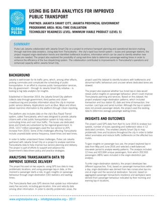 USING BIG DATA ANALYTICS FOR IMPROVED
PUBLIC TRANSPORT
PARTNER: JAKARTA SMART CITY, JAKARTA PROVINCIAL GOVERNMENT
TECHNOLOGY READINESS LEVEL: MINIMUM VIABLE PRODUCT (LEVEL 5)
SUMMARY
Pulse Lab Jakarta collaborated with Jakarta Smart City on a project to enhance transport planning and operational decision-making
through real-time data analytics. Using data from TransJakarta – the city’s rapid bus transit system – buses and passenger stations, the
project mapped origin-destination trends and identified bottleneck locations, information which can be used to identify whether new
routes are needed. The project also explored the possibility of using real-time data to determine passenger-waiting times in order to
enhance the efficiency of the bus dispatching system. The collaboration contributed to improvements in TransJakarta’s operations and
enhanced capacity within Jakarta Smart City.
BACKGROUND
Jakarta is well-known for its traffic jams, which, among other effects,
prolong commutes and complicate the scheduling of public
transportation. In an effort to improve public transportation services,
the city government – through its Jakarta Smart City initiative – is
looking to big data analytics for insights.
Established in December 2014, the Jakarta Smart City platform
collects data through government, third parties and citizen
crowdsourcing and provides information about the city to improve
public service delivery. Applications such as Qlue, Waze and others
deliver real-time information to the platform through citizen reporting.
The platform also includes data on the city’s Bus Rapid Transit
system, called TransJakarta, which was designed to provide Jakarta
citizens with a fast public transportation system to help reduce
commuting times and rush hour traffic. The buses use dedicated
lanes and tickets are subsidized by the regional government. In
2016, 123.7 million passengers used the bus service (a 20%
increase from 2015). Some of the challenges affecting TransJakarta
include unpredictable service frequency, travel times and wait times.
In order to better understand these challenges, Pulse Lab Jakarta
partnered with Jakarta Smart City on a project to analyse real-time
TransJakarta data to help improve bus service planning and delivery.
The project is part of efforts to support and advance the
Government’s data-driven policy and practice strategies.
www.unglobalpulse.org info@globalpulse.org 2017
ANALYSING TRANSJAKARTA DATA TO
IMPROVE SERVICE DELIVERY
The project focused on two aspects: using GPS bus data to map
problematic locations, and using passenger tap-in data, or the
moment a passenger starts a ride, to gain insights on passenger
behaviour through origin-destination (OD) statistics and waiting
times.
The TransJakarta fleet uses GPS devices that update bus information
every five seconds, including geo-location, time and velocity data
among other information. In order to identify problematic areas, the
PROGRAMME AREA: REAL-TIME EVALUATION
project used the dataset to identify locations with bottlenecks and
abnormal traffic behaviours and uncover where dedicated lanes are
slowest.
The project also explored whether bus ticket tap-in data would
reveal useful insights on passenger behaviour, which could improve
TransJakarta planning and services. Based on this dataset, the
project analysed origin-destination patterns, which included
transaction and bus station ID, date and time of transaction, line
number, card type and serial number. Although the tap-in system
does not provide passenger details, the project used the existing
data to determine average passenger waiting times.
INSIGHTS AND OUTCOMES
The project used GPS data from April to June 2016 to analyse bus
speeds, number of buses operating and bottleneck ratios in 12
dedicated corridors. This enabled Jakarta Smart City to map
problematic lines and locations throughout the city in order to better
detect anomalies and reduce traffic bottlenecks on the affected bus
routes.
To gain insights on passenger bus use, the project explored tap-in
data from May and June 2016 and selected a well-balanced
one-week period to analyse weekly patterns. The analysis included
12 lines and 422,694 unique passengers, from which 202,933
passengers (48%) were included in the origin-destintion pair
analysis.
To infer origin-destination statistics, the project developed two
different approaches. First, based on passenger transactions within
a day, origin-destination was derived from two consecutive tap-ins:
one at origin and the second at destination. Second, based on
aggregated passenger transactions residence and workplace were
derived from passenger behaviour indicated by their morning and
evening tap-in locations.
 