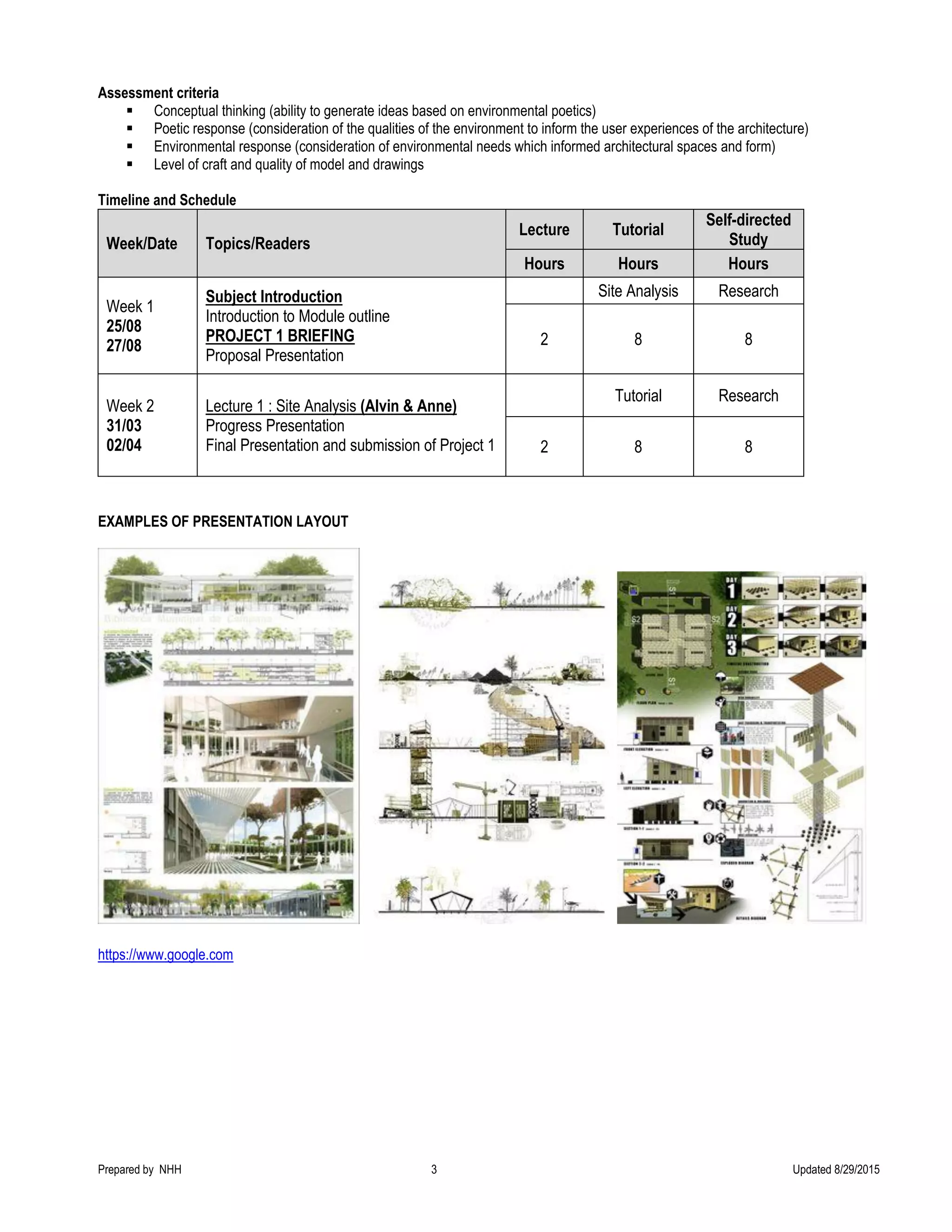 Prepared by NHH 3 Updated 8/29/2015
Assessment criteria
 Conceptual thinking (ability to generate ideas based on environmental poetics)
 Poetic response (consideration of the qualities of the environment to inform the user experiences of the architecture)
 Environmental response (consideration of environmental needs which informed architectural spaces and form)
 Level of craft and quality of model and drawings
Timeline and Schedule
Week/Date Topics/Readers
Lecture Tutorial
Self-directed
Study
Hours Hours Hours
Week 1
25/08
27/08
Subject Introduction
Introduction to Module outline
PROJECT 1 BRIEFING
Proposal Presentation
Site Analysis Research
2 8 8
Week 2
31/03
02/04
Lecture 1 : Site Analysis (Alvin & Anne)
Progress Presentation
Final Presentation and submission of Project 1
Tutorial Research
2 8 8
EXAMPLES OF PRESENTATION LAYOUT
https://www.google.com
 
