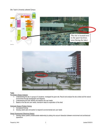 Prepared by NHH 2 Updated 8/29/2015
Site: Taylor’s University Lakeside Campus
Tasks
Pre-Design (Design Analysis)
1. Understanding the site: In groups of 2 students, investigate the given site. Record and analyse the site context and the natural
environment through photographs and diagrams.
2. Understanding the brief: Identify and research the user needs
3. Based on the site and user needs, brainstorm ideas for exploration of the shed
Schematic Design (Problem Solving
1. Conceptual thinking
2. Develop sketch plan and section to respond to environmental and user needs
Design Development (Resolving Design)
1. Develop interior poetics (inside/outside relationship) by taking into account interaction between environment and architectural
space/form
The site is located next
to the sport facilities
area (facing the lake)
 