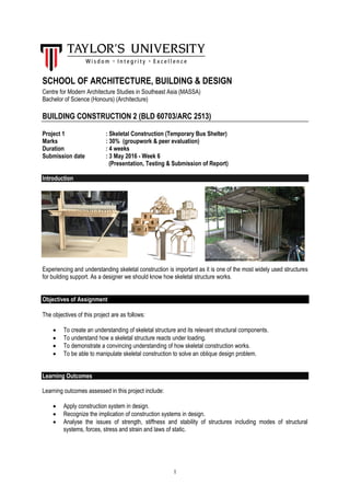 1
SCHOOL OF ARCHITECTURE, BUILDING & DESIGN
Centre for Modern Architecture Studies in Southeast Asia (MASSA)
Bachelor of Science (Honours) (Architecture)
BUILDING CONSTRUCTION 2 (BLD 60703/ARC 2513)
Project 1 : Skeletal Construction (Temporary Bus Shelter)
Marks : 30% (groupwork & peer evaluation)
Duration : 4 weeks
Submission date : 3 May 2016 - Week 6
(Presentation, Testing & Submission of Report)
Introduction
Experiencing and understanding skeletal construction is important as it is one of the most widely used structures
for building support. As a designer we should know how skeletal structure works.
Objectives of Assignment
The objectives of this project are as follows:
 To create an understanding of skeletal structure and its relevant structural components.
 To understand how a skeletal structure reacts under loading.
 To demonstrate a convincing understanding of how skeletal construction works.
 To be able to manipulate skeletal construction to solve an oblique design problem.
Learning Outcomes
Learning outcomes assessed in this project include:
 Apply construction system in design.
 Recognize the implication of construction systems in design.
 Analyse the issues of strength, stiffness and stability of structures including modes of structural
systems, forces, stress and strain and laws of static.
 