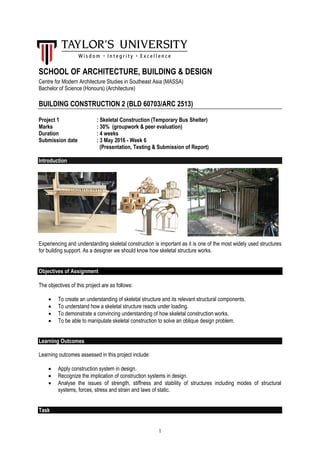 1
SCHOOL OF ARCHITECTURE, BUILDING & DESIGN
Centre for Modern Architecture Studies in Southeast Asia (MASSA)
Bachelor of Science (Honours) (Architecture)
BUILDING CONSTRUCTION 2 (BLD 60703/ARC 2513)
Project 1 : Skeletal Construction (Temporary Bus Shelter)
Marks : 30% (groupwork & peer evaluation)
Duration : 4 weeks
Submission date : 3 May 2016 - Week 6
(Presentation, Testing & Submission of Report)
Introduction
Experiencing and understanding skeletal construction is important as it is one of the most widely used structures
for building support. As a designer we should know how skeletal structure works.
Objectives of Assignment
The objectives of this project are as follows:
 To create an understanding of skeletal structure and its relevant structural components.
 To understand how a skeletal structure reacts under loading.
 To demonstrate a convincing understanding of how skeletal construction works.
 To be able to manipulate skeletal construction to solve an oblique design problem.
Learning Outcomes
Learning outcomes assessed in this project include:
 Apply construction system in design.
 Recognize the implication of construction systems in design.
 Analyse the issues of strength, stiffness and stability of structures including modes of structural
systems, forces, stress and strain and laws of static.
Task
 