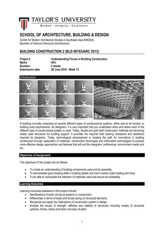 1
SCHOOL OF ARCHITECTURE, BUILDING & DESIGN
Centre for Modern Architecture Studies in Southeast Asia (MASSA)
Bachelor of Science (Honours) (Architecture)
BUILDING CONSTRUCTION 2 (BLD 60703/ARC 2513)
Project 2 : Understanding Forces in Building Construction
Marks : 40%
Duration : 5 weeks
Submission date : 28 June 2016 - Week 13
Introduction
A building normally comprises of several different types of constructional systems, either due to its function or
building code requirements. As designers, it is very important that you understand when and where each of the
different type of constructional system is used. Today, tensile and grid shell construction methods are becoming
widely used structures for building support. It provides the required load bearing resistance and aesthetics
required by designers. Today, technological advancement is creating the path for innovations in building
construction through exploration of materials, construction techniques and information technologies to produce
more effective design approaches and features that will suit the designers’ preferences, environment needs and
etc..
Objectives of Assignment
The objectives of this project are as follows:
 To create an understanding of building components used and its assembly.
 To demonstrate good drawing skills in building details and how it reacts under loading and force.
 To be able to manipulate the selection of materials used and ensure its buildability.
Learning Outcomes
Learning outcomes assessed in this project include:
 Identifications of basic structural systems in construction
 Differentiate in terms of loads and forces acting on structural elements.
 Recognize and apply the implications of construction system in design.
 Analyse the issues of strength, stiffness and stability of structures including modes of structural
systems, forces, stress and strain and laws of static.
 