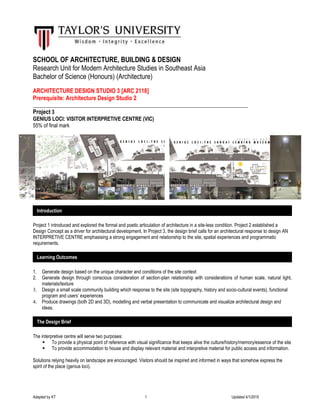 Adapted by KT 1 Updated 4/1/2015
SCHOOL OF ARCHITECTURE, BUILDING & DESIGN
Research Unit for Modern Architecture Studies in Southeast Asia
Bachelor of Science (Honours) (Architecture)
ARCHITECTURE DESIGN STUDIO 3 [ARC 2118]
Prerequisite: Architecture Design Studio 2
__________________________________________________________________________________
Project 3
GENIUS LOCI: VISITOR INTERPRETIVE CENTRE (VIC)
55% of final mark
Project 1 introduced and explored the formal and poetic articulation of architecture in a site-less condition. Project 2 established a
Design Concept as a driver for architectural development. In Project 3, the design brief calls for an architectural response to design AN
INTERPRETIVE CENTRE emphasising a strong engagement and relationship to the site, spatial experiences and programmatic
requirements.
1. Generate design based on the unique character and conditions of the site context
2. Generate design through conscious consideration of section-plan relationship with considerations of human scale, natural light,
materials/texture
3. Design a small scale community building which response to the site (site topography, history and socio-cultural events), functional
program and users’ experiences
4. Produce drawings (both 2D and 3D), modelling and verbal presentation to communicate and visualize architectural design and
ideas.
The interpretive centre will serve two purposes:
 To provide a physical point of reference with visual significance that keeps alive the culture/history/memory/essence of the site
 To provide accommodation to house and display relevant material and interpretive material for public access and information.
Solutions relying heavily on landscape are encouraged. Visitors should be inspired and informed in ways that somehow express the
spirit of the place (genius loci).
Introduction
Learning Outcomes
The Design Brief
 