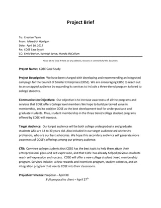 Project Brief

To: Creative Team
From: Meredith Horrigan
Date: April 10, 2012
Re: COSE Case Study
CC: Emily Boylan, Kayleigh Joyce, Mandy McCollum

                   Please let me know if there are any additions, revisions or comments for this document.


Project Name: COSE Case Study

Project Description: We have been charged with developing and recommending an integrated
campaign for the Council of Smaller Enterprises (COSE). We are encouraging COSE to reach out
to an untapped audience by expanding its services to include a three-tiered program tailored to
college students.

Communication Objectives: Our objective is to increase awareness of all the programs and
services that COSE offers College level members.We hope to build perceived value in
membership, and to position COSE as the best development tool for undergraduate and
graduate students. Thus, student membership in the three tiered college student programs
offered by COSE will increase.

Target Audience: Our target audience will be both college undergraduate and graduate
students who are 18 to 30 years old. Also included in our target audience are university
professors, who are our best advocates. We hope this secondary audience will generate more
awareness of COSE’s offerings among our primary audience.

CTB: Convince college students that COSE has the best tools to help them attain their
entrepreneurial goals and self-expression, and that COSE has already helped previous students
reach self-expression and success. COSE will offer a new college student tiered membership
program. Services include: a new rewards and incentives program, student contests, and an
integration program that inserts COSE into their classrooms.

Projected Timeline:Proposal – April XX
                    Full proposal to client – April 27th
 