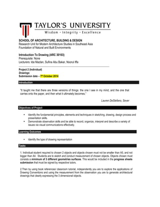 SCHOOL OF ARCHITECTURE, BUILDING & DESIGN 
Research Unit for Modern Architecture Studies in Southeast Asia 
Foundation of Natural and Built Environments 
Introduction To Drawing (ARC 30103) 
Prerequisite: None 
Lecturers: Ida Mazlan, Sufina Abu Bakar, Noorul Iffa 
_____________________________________________________________________ 
Project 2 (Individual) 
Drawings 
Submission date – 7th October 2014 
Introduction 
“It taught me that there are three versions of things: the one I see in my mind, and the one that 
carries onto the paper, and then what it ultimately becomes.” 
Lauren DeStefano, Sever 
Objectives of Project 
• Identify the fundamental principles, elements and techniques in sketching, drawing, design process and 
presentation skills. 
• Demonstrate observation skills and be able to record, organize, interpret and describe a variety of 
issues via visual communications effectively. 
Learning Outcomes 
• Identify the type of drawing representation 
Tasks 
1. Individual student required to chosen 2 objects and objects chosen must not be smaller than A5, and not 
bigger than A4. Students are to sketch and conduct measurement of chosen objects. Objects chosen must 
consists a minimum of 3 different geometries surfaces. This would be included in the progress sheets 
submission that must be signed by respective tutors. 
2.Then by using book references/ classroom tutorial, independently you are to explore the applications of 
Drawing Conventions and using the measurement from the observation you are to generate architectural 
drawings that clearly expressing the 3 dimensional objects. 
 