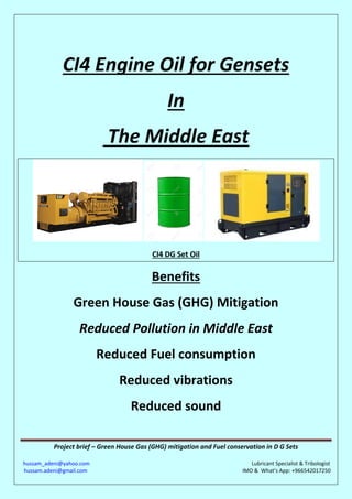Project brief – Green House Gas (GHG) mitigation and Fuel conservation in D G Sets
hussam_adeni@yahoo.com Lubricant Specialist & Tribologist
hussam.adeni@gmail.com IMO & What’s App: +966542017250
CI4 Engine Oil for Gensets
In
The Middle East
CI4 DG Set Oil
Benefits
Green House Gas (GHG) Mitigation
Reduced Pollution in Middle East
Reduced Fuel consumption
Reduced vibrations
Reduced sound
 