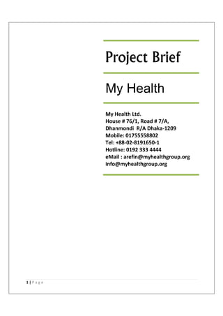 1 | P a g e
Project Brief
My Health
My Health Ltd.
House # 76/1, Road # 7/A,
Dhanmondi R/A Dhaka-1209
Mobile: 01755558802
Tel: +88-02-8191650-1
Hotline: 0192 333 4444
eMail : arefin@myhealthgroup.org
info@myhealthgroup.org
 