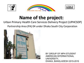 Name of the project:Name of the project:
Urban Primary Health Care Services Delivery Project (UPHCSDP)
Partnership Area (PA) 04 under Dhaka South City Corporation
BY GROUP OF MPH STUDENT
AMERICAN INTERNATIONAL
UNIVERSITY,
DHAKA, BANGLADESH 2015-2016
 