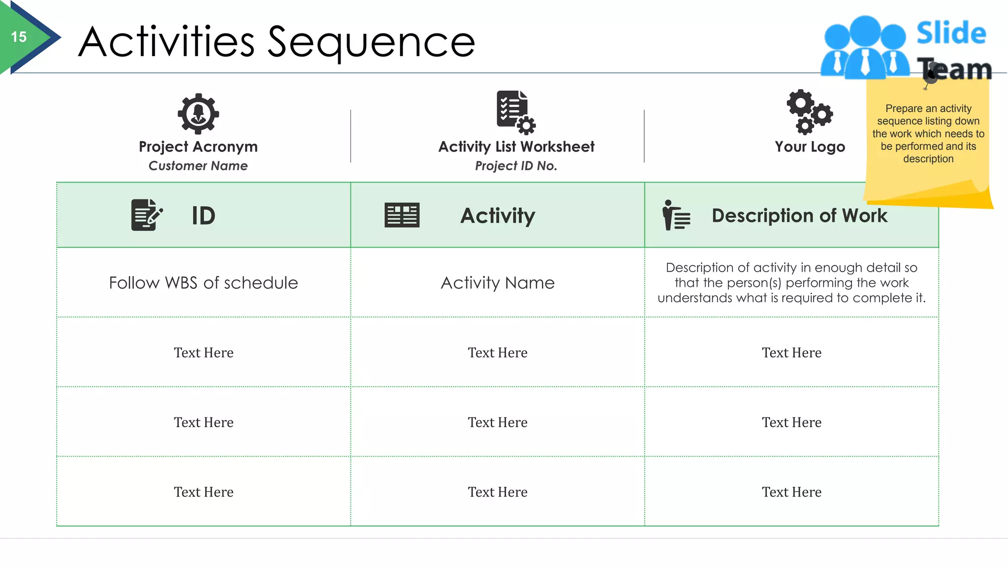 Activities Sequence
ID Activity Description of Work
Follow WBS of schedule Activity Name
Description of activity in enough detail so
that the person(s) performing the work
understands what is required to complete it.
Text Here Text Here Text Here
Text Here Text Here Text Here
Text Here Text Here Text Here
Project Acronym
Customer Name
Activity List Worksheet
Project ID No.
Your Logo
15
Prepare an activity
sequence listing down
the work which needs to
be performed and its
description
 