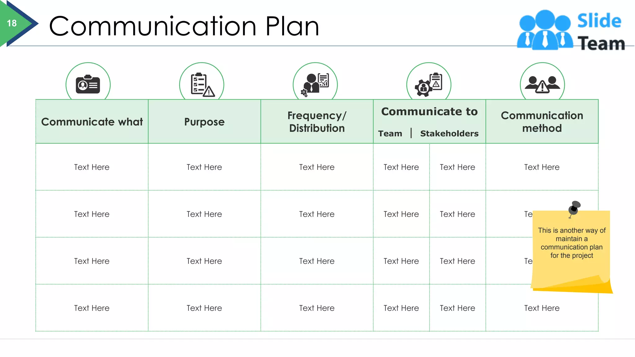 Communication Plan
Communicate what Purpose
Frequency/
Distribution
Communicate to
Team Stakeholders
Communication
method
Text Here Text Here Text Here Text Here Text Here Text Here
Text Here Text Here Text Here Text Here Text Here Text Here
Text Here Text Here Text Here Text Here Text Here Text Here
Text Here Text Here Text Here Text Here Text Here Text Here
18
This is another way of
maintain a
communication plan
for the project
 