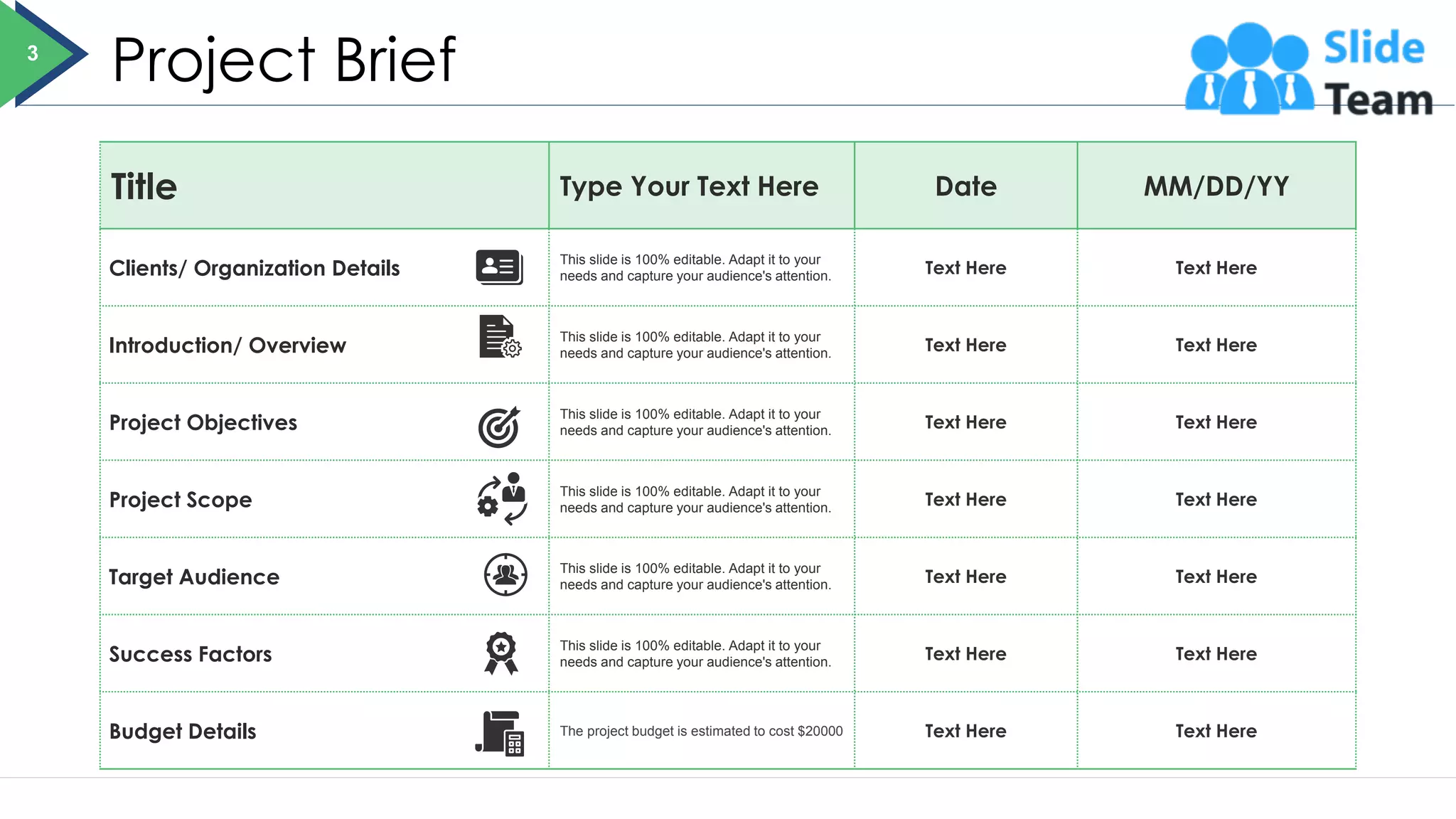 Project Brief
Title Type Your Text Here Date MM/DD/YY
Clients/ Organization Details
This slide is 100% editable. Adapt it to your
needs and capture your audience's attention. Text Here Text Here
Introduction/ Overview
This slide is 100% editable. Adapt it to your
needs and capture your audience's attention. Text Here Text Here
Project Objectives
This slide is 100% editable. Adapt it to your
needs and capture your audience's attention. Text Here Text Here
Project Scope
This slide is 100% editable. Adapt it to your
needs and capture your audience's attention. Text Here Text Here
Target Audience
This slide is 100% editable. Adapt it to your
needs and capture your audience's attention. Text Here Text Here
Success Factors
This slide is 100% editable. Adapt it to your
needs and capture your audience's attention. Text Here Text Here
Budget Details The project budget is estimated to cost $20000 Text Here Text Here
3
 