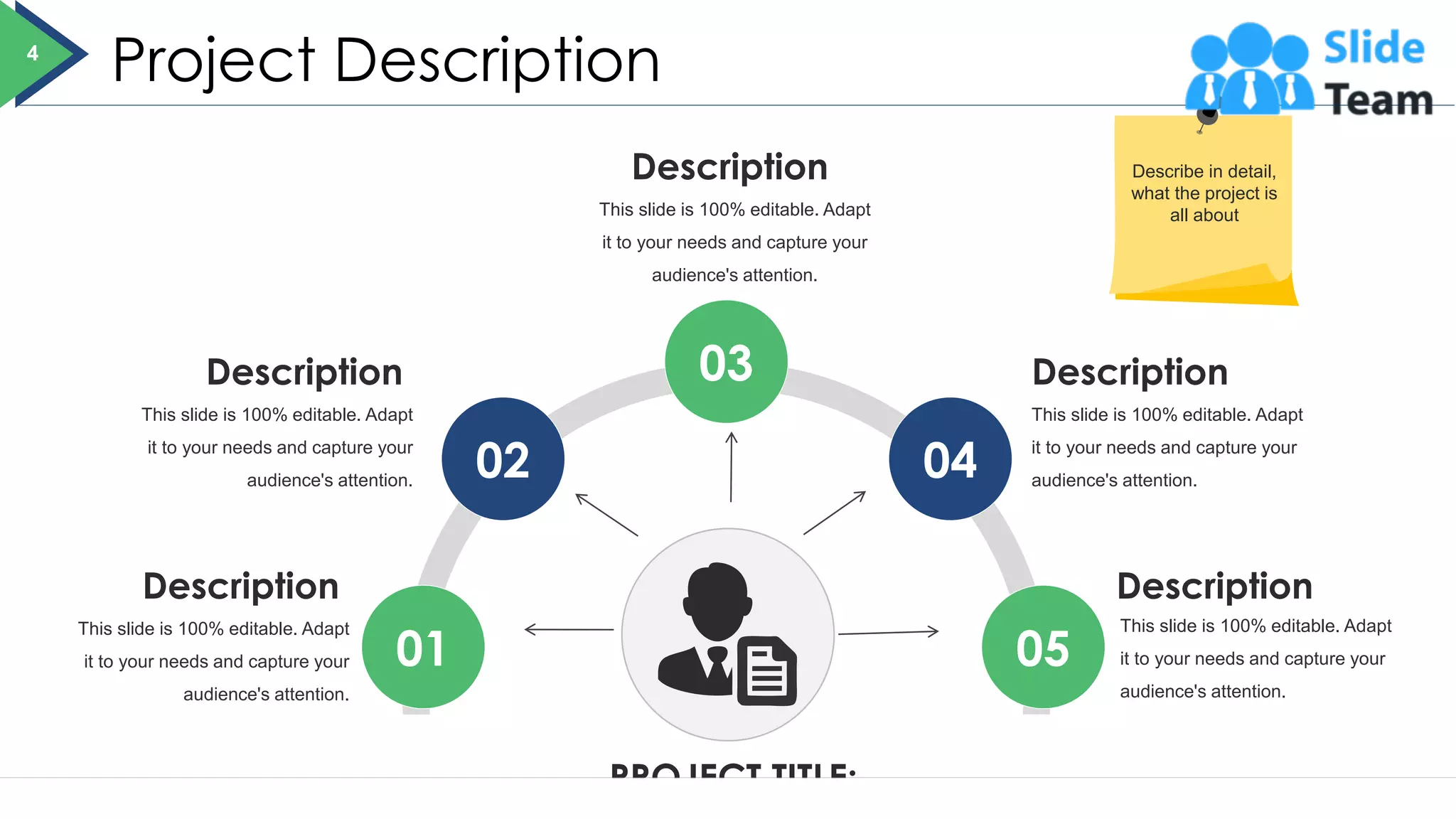 Project Description
PROJECT TITLE:
01
02
03
04
05
This slide is 100% editable. Adapt
it to your needs and capture your
audience's attention.
Description
This slide is 100% editable. Adapt
it to your needs and capture your
audience's attention.
Description
This slide is 100% editable. Adapt
it to your needs and capture your
audience's attention.
Description
This slide is 100% editable. Adapt
it to your needs and capture your
audience's attention.
Description
This slide is 100% editable. Adapt
it to your needs and capture your
audience's attention.
Description
4
Describe in detail,
what the project is
all about
 