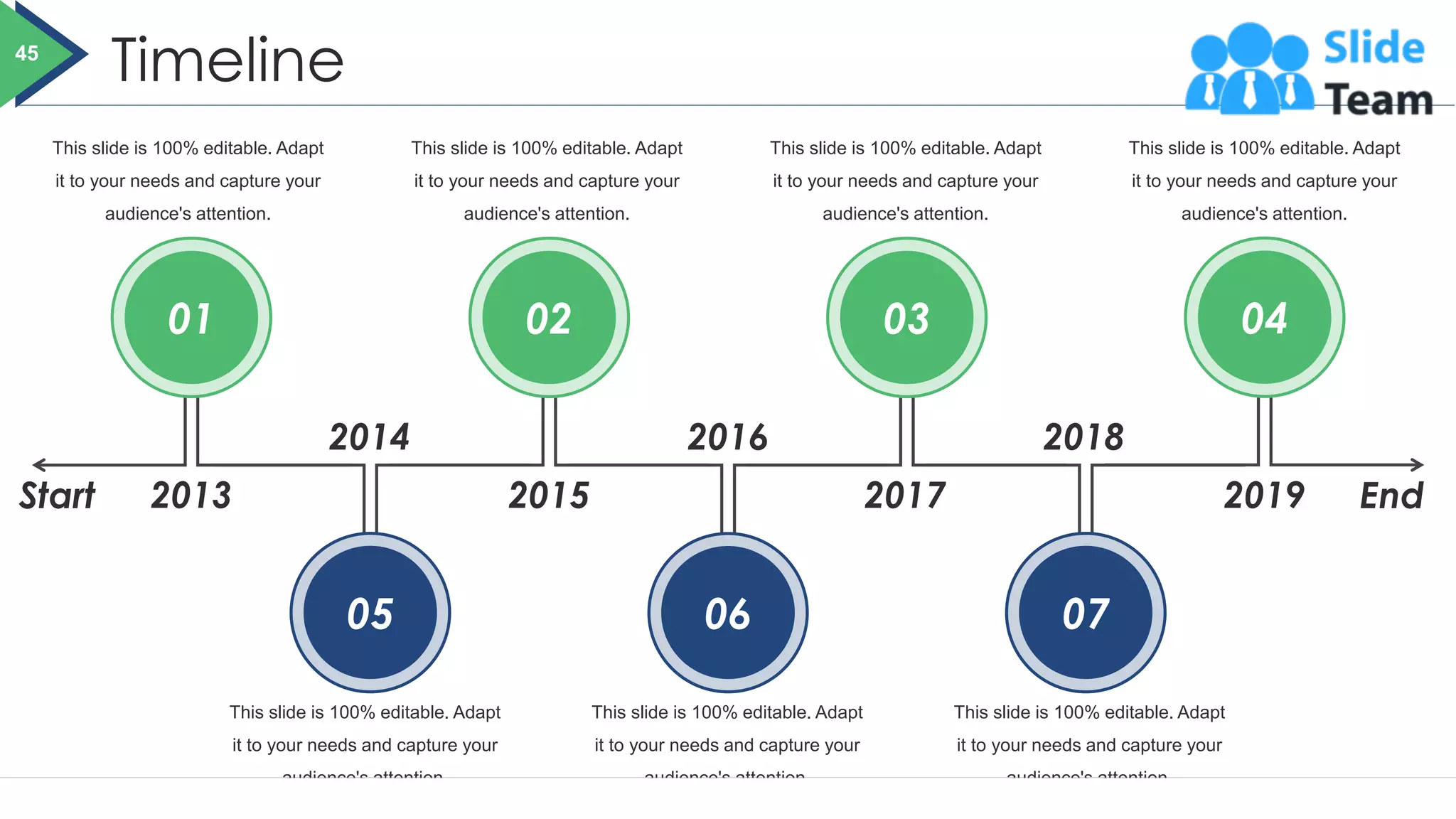 Timeline
This slide is 100% editable. Adapt
it to your needs and capture your
audience's attention.
This slide is 100% editable. Adapt
it to your needs and capture your
audience's attention.
This slide is 100% editable. Adapt
it to your needs and capture your
audience's attention.
This slide is 100% editable. Adapt
it to your needs and capture your
audience's attention.
This slide is 100% editable. Adapt
it to your needs and capture your
audience's attention.
This slide is 100% editable. Adapt
it to your needs and capture your
audience's attention.
This slide is 100% editable. Adapt
it to your needs and capture your
audience's attention.
01
05
02
06
03
07
04
2013
2014 2016 2018
2019
2017
2015
Start End
45
 
