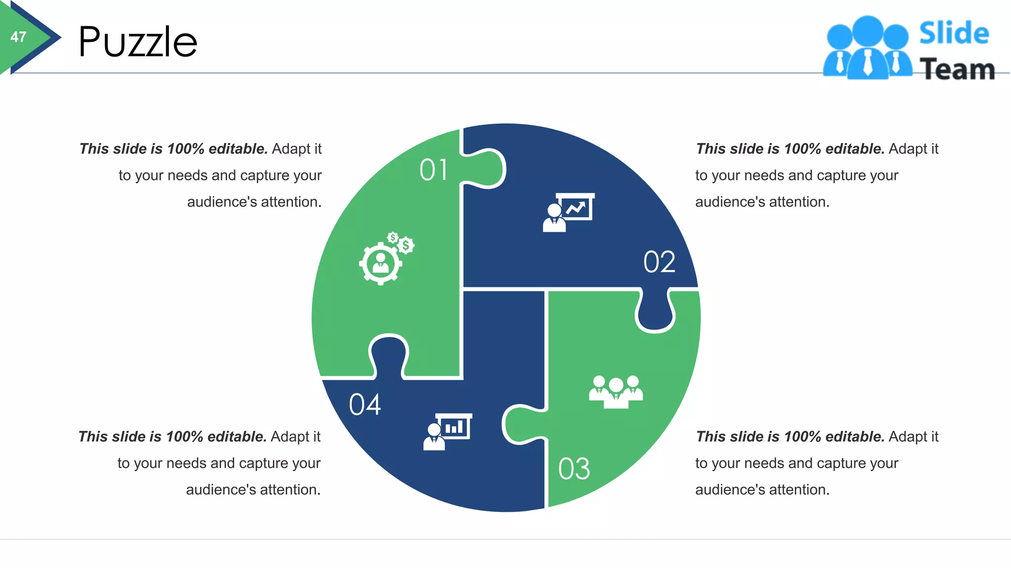 Puzzle
This slide is 100% editable. Adapt it
to your needs and capture your
audience's attention.
This slide is 100% editable. Adapt it
to your needs and capture your
audience's attention.
This slide is 100% editable. Adapt it
to your needs and capture your
audience's attention.
This slide is 100% editable. Adapt it
to your needs and capture your
audience's attention.
01
04
03
02
47
 