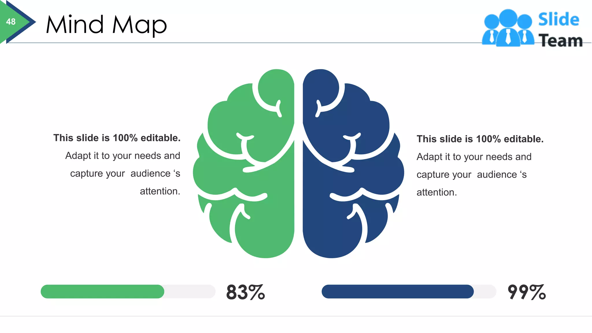 Mind Map
83% 99%
This slide is 100% editable.
Adapt it to your needs and
capture your audience ‘s
attention.
This slide is 100% editable.
Adapt it to your needs and
capture your audience ‘s
attention.
48
 