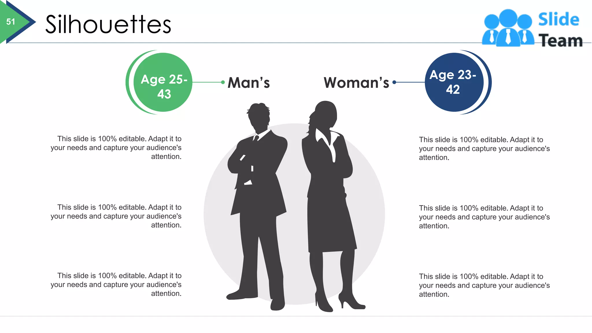 Silhouettes
This slide is 100% editable. Adapt it to
your needs and capture your audience's
attention.
This slide is 100% editable. Adapt it to
your needs and capture your audience's
attention.
This slide is 100% editable. Adapt it to
your needs and capture your audience's
attention.
This slide is 100% editable. Adapt it to
your needs and capture your audience's
attention.
This slide is 100% editable. Adapt it to
your needs and capture your audience's
attention.
This slide is 100% editable. Adapt it to
your needs and capture your audience's
attention.
Age 25-
43
Age 23-
42
Woman’s
Man’s
51
 