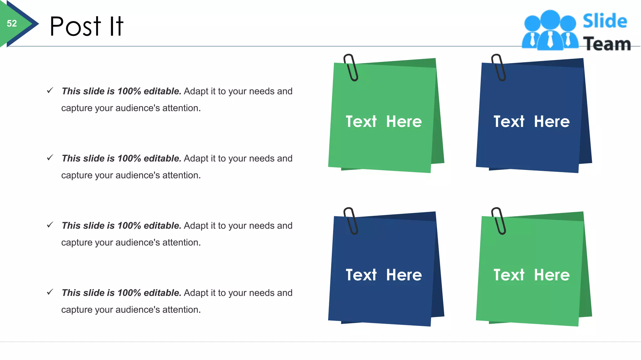 Post It
Text Here Text Here
Text Here Text Here
✓ This slide is 100% editable. Adapt it to your needs and
capture your audience's attention.
✓ This slide is 100% editable. Adapt it to your needs and
capture your audience's attention.
✓ This slide is 100% editable. Adapt it to your needs and
capture your audience's attention.
✓ This slide is 100% editable. Adapt it to your needs and
capture your audience's attention.
52
 