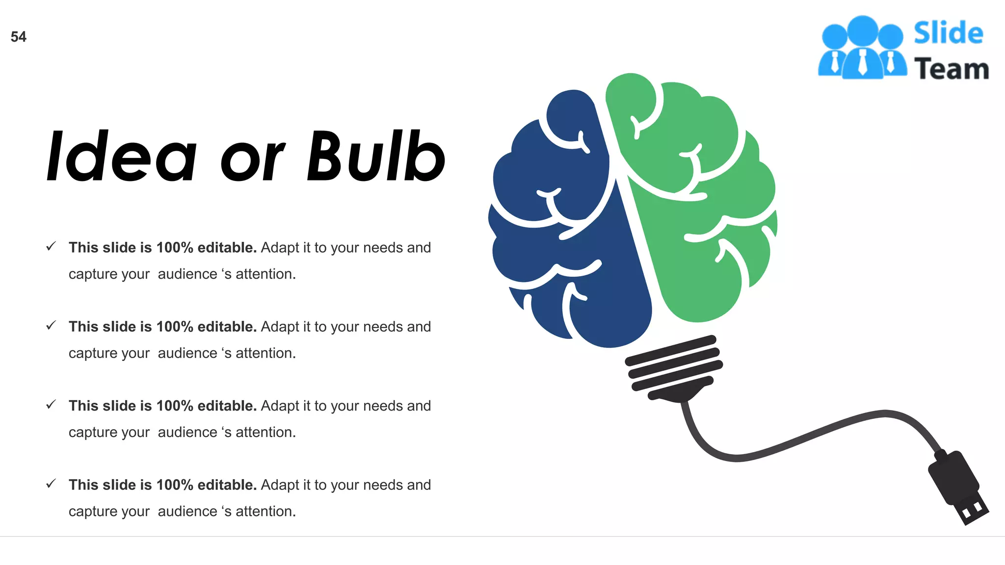 Idea or Bulb
✓ This slide is 100% editable. Adapt it to your needs and
capture your audience ‘s attention.
✓ This slide is 100% editable. Adapt it to your needs and
capture your audience ‘s attention.
✓ This slide is 100% editable. Adapt it to your needs and
capture your audience ‘s attention.
✓ This slide is 100% editable. Adapt it to your needs and
capture your audience ‘s attention.
54
 